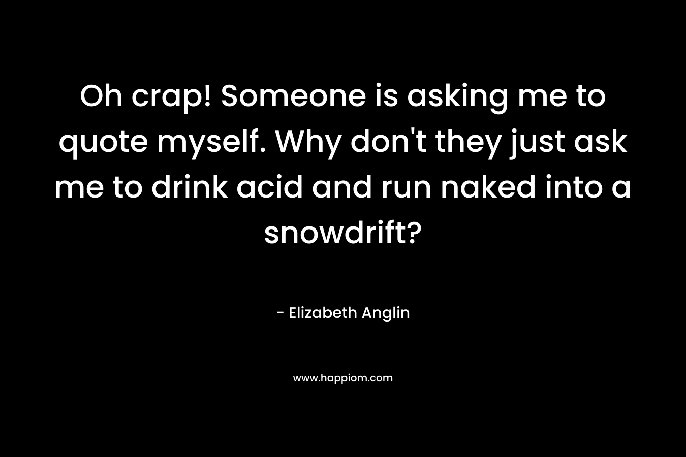 Oh crap! Someone is asking me to quote myself. Why don’t they just ask me to drink acid and run naked into a snowdrift? – Elizabeth  Anglin