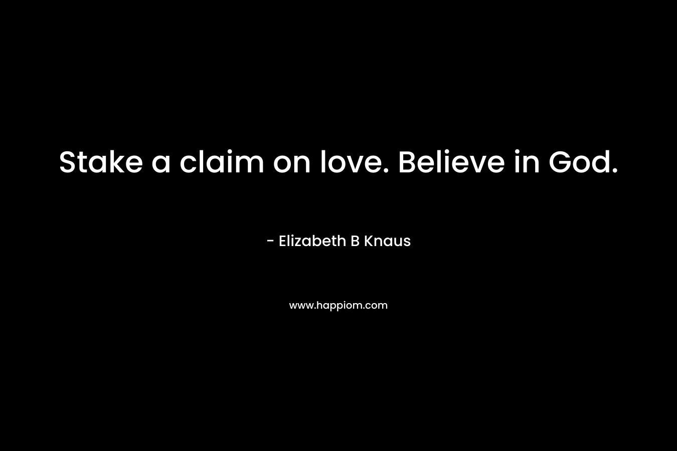 Stake a claim on love. Believe in God. – Elizabeth B Knaus