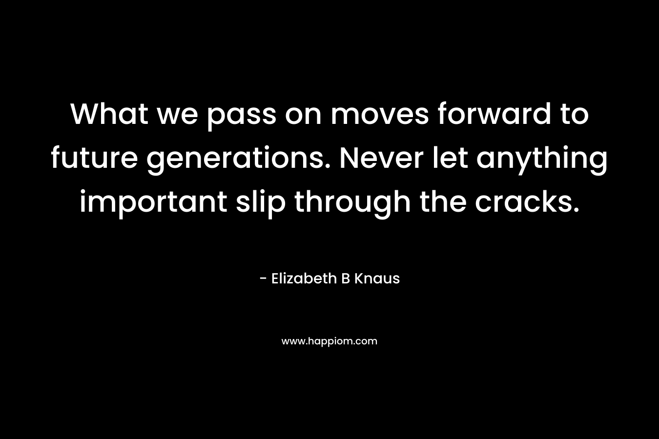 What we pass on moves forward to future generations. Never let anything important slip through the cracks.