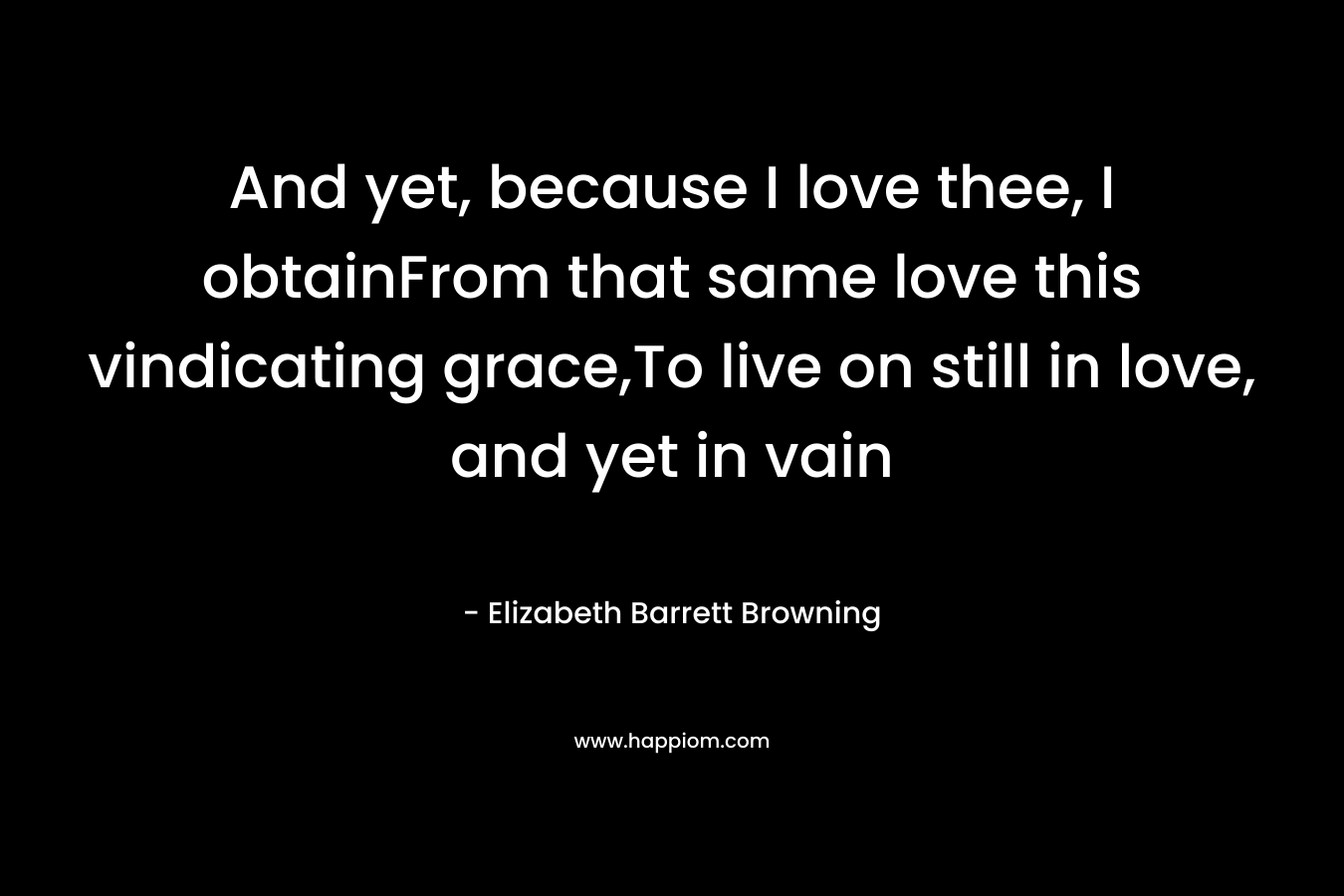 And yet, because I love thee, I obtainFrom that same love this vindicating grace,To live on still in love, and yet in vain – Elizabeth Barrett Browning