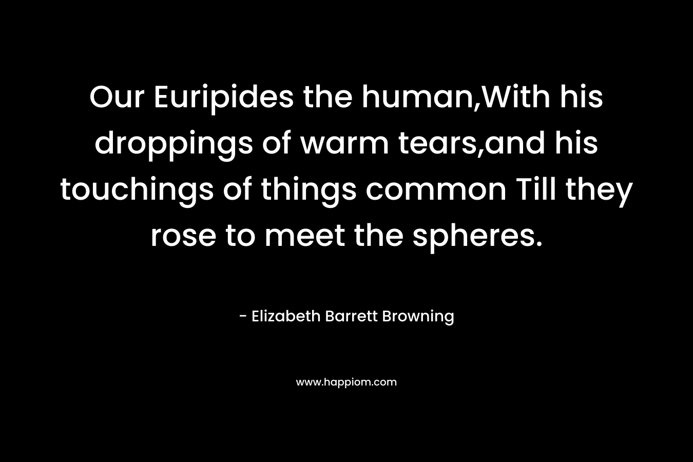 Our Euripides the human,With his droppings of warm tears,and his touchings of things common Till they rose to meet the spheres. – Elizabeth Barrett Browning