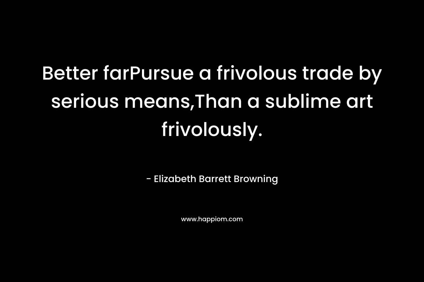 Better farPursue a frivolous trade by serious means,Than a sublime art frivolously. – Elizabeth Barrett Browning