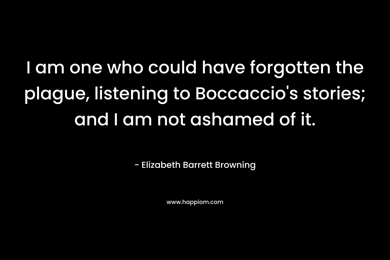 I am one who could have forgotten the plague, listening to Boccaccio’s stories; and I am not ashamed of it. – Elizabeth Barrett Browning