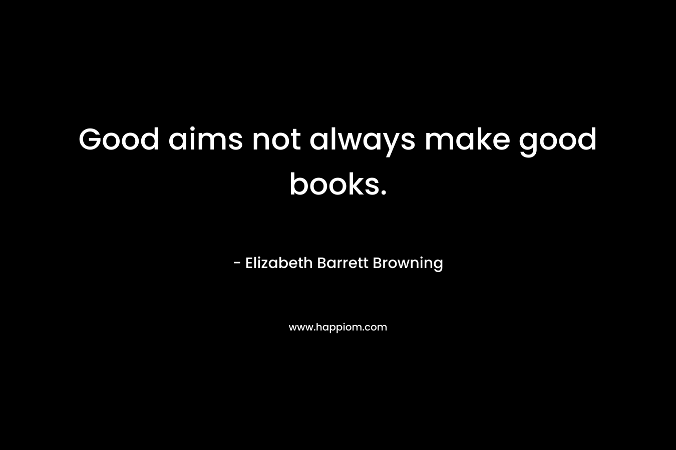 Good aims not always make good books. – Elizabeth Barrett Browning