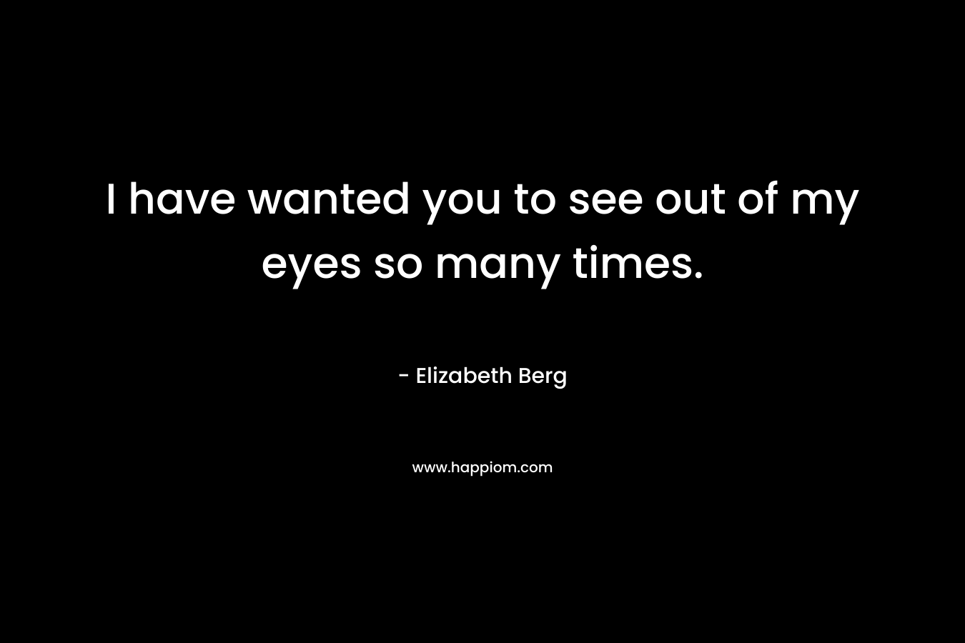 I have wanted you to see out of my eyes so many times. – Elizabeth Berg