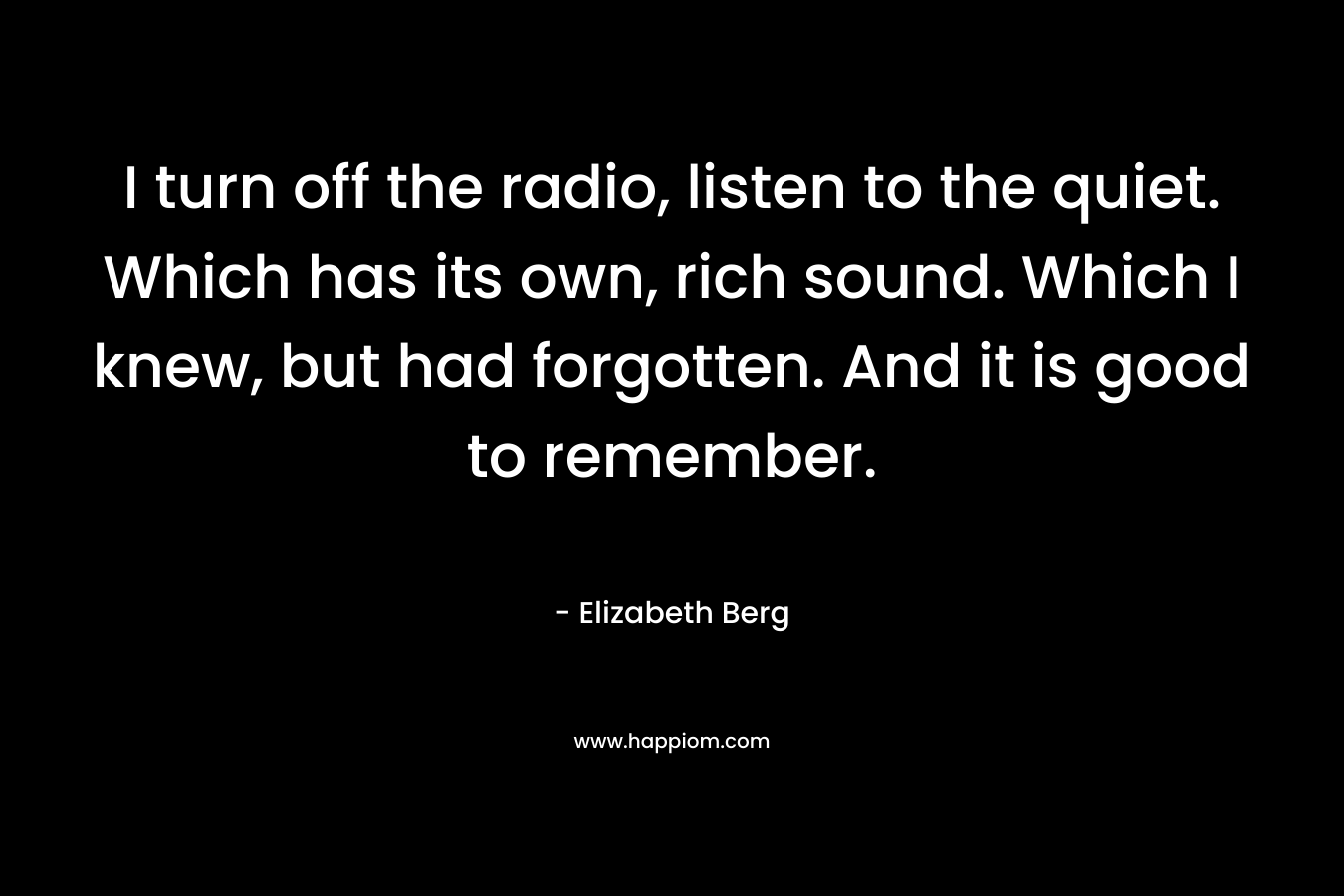 I turn off the radio, listen to the quiet. Which has its own, rich sound. Which I knew, but had forgotten. And it is good to remember. – Elizabeth Berg