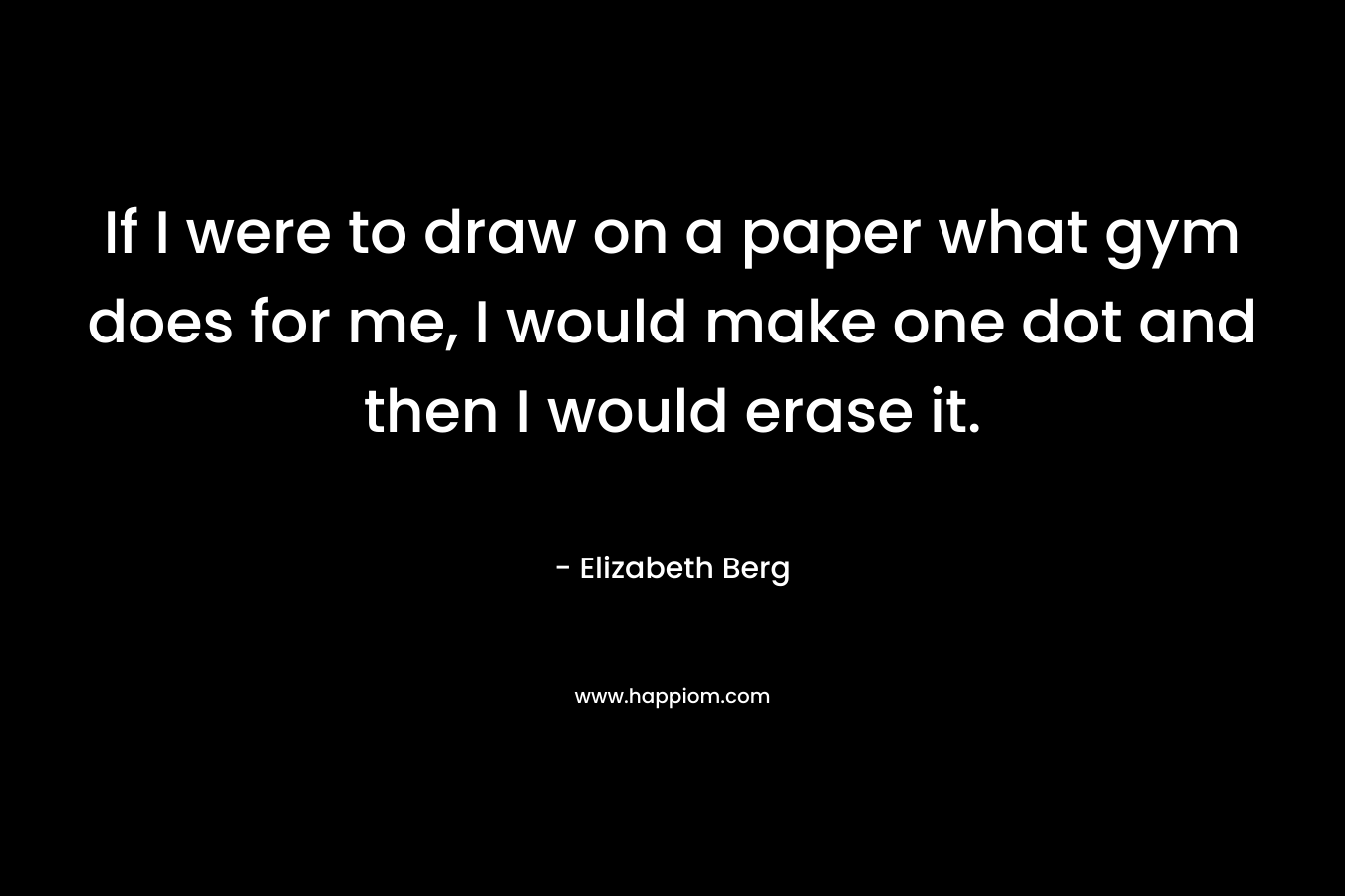 If I were to draw on a paper what gym does for me, I would make one dot and then I would erase it. – Elizabeth Berg