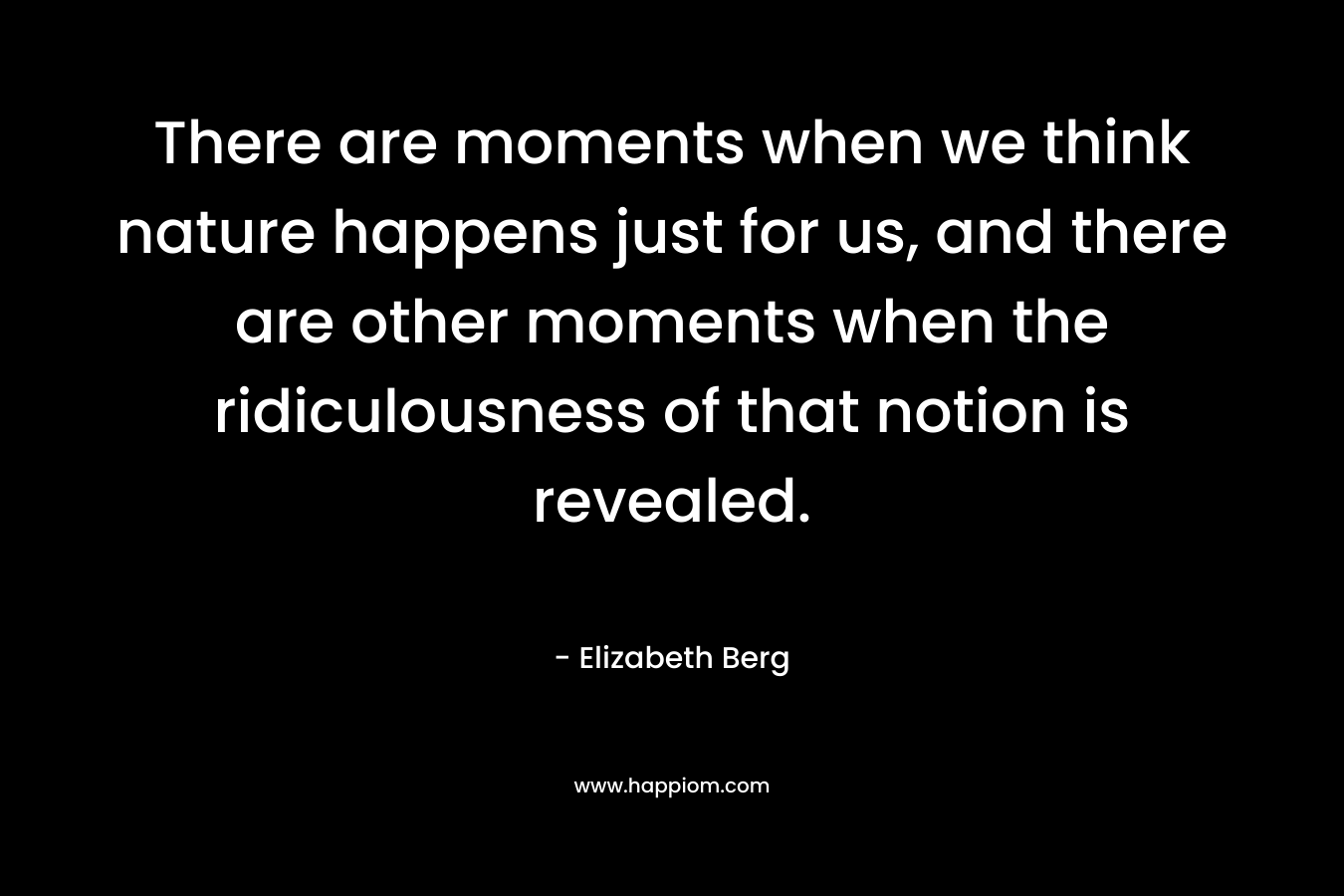 There are moments when we think nature happens just for us, and there are other moments when the ridiculousness of that notion is revealed. – Elizabeth Berg