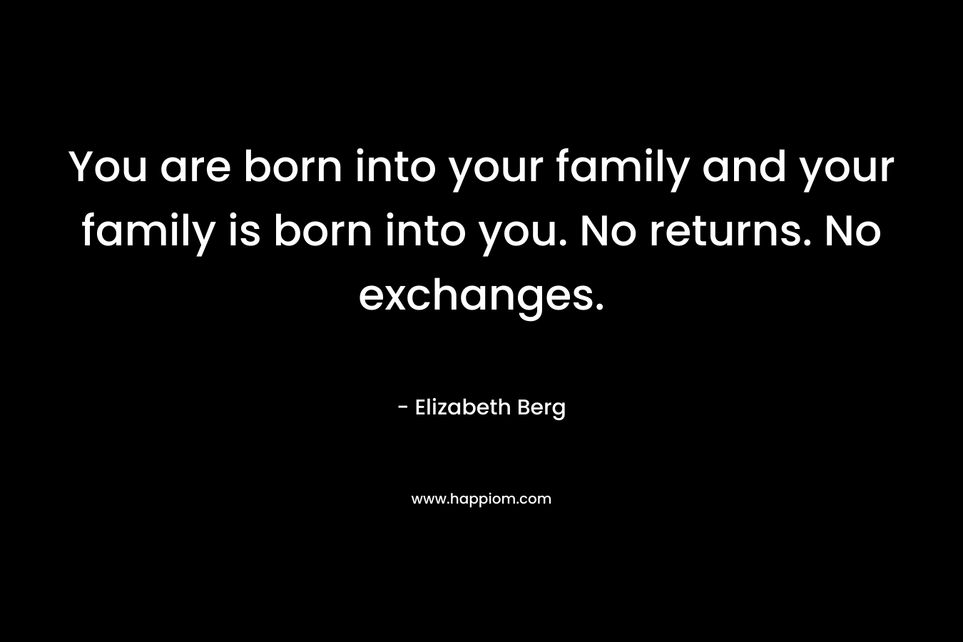 You are born into your family and your family is born into you. No returns. No exchanges. – Elizabeth Berg