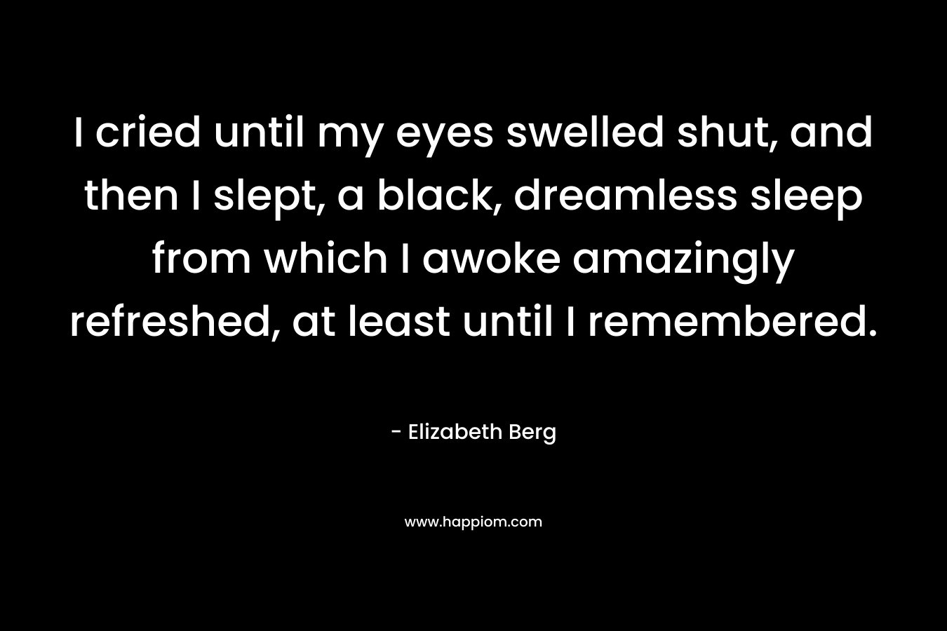 I cried until my eyes swelled shut, and then I slept, a black, dreamless sleep from which I awoke amazingly refreshed, at least until I remembered. – Elizabeth Berg