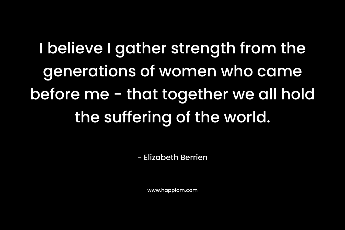 I believe I gather strength from the generations of women who came before me – that together we all hold the suffering of the world. – Elizabeth Berrien