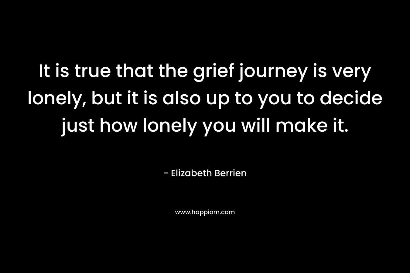 It is true that the grief journey is very lonely, but it is also up to you to decide just how lonely you will make it. – Elizabeth Berrien
