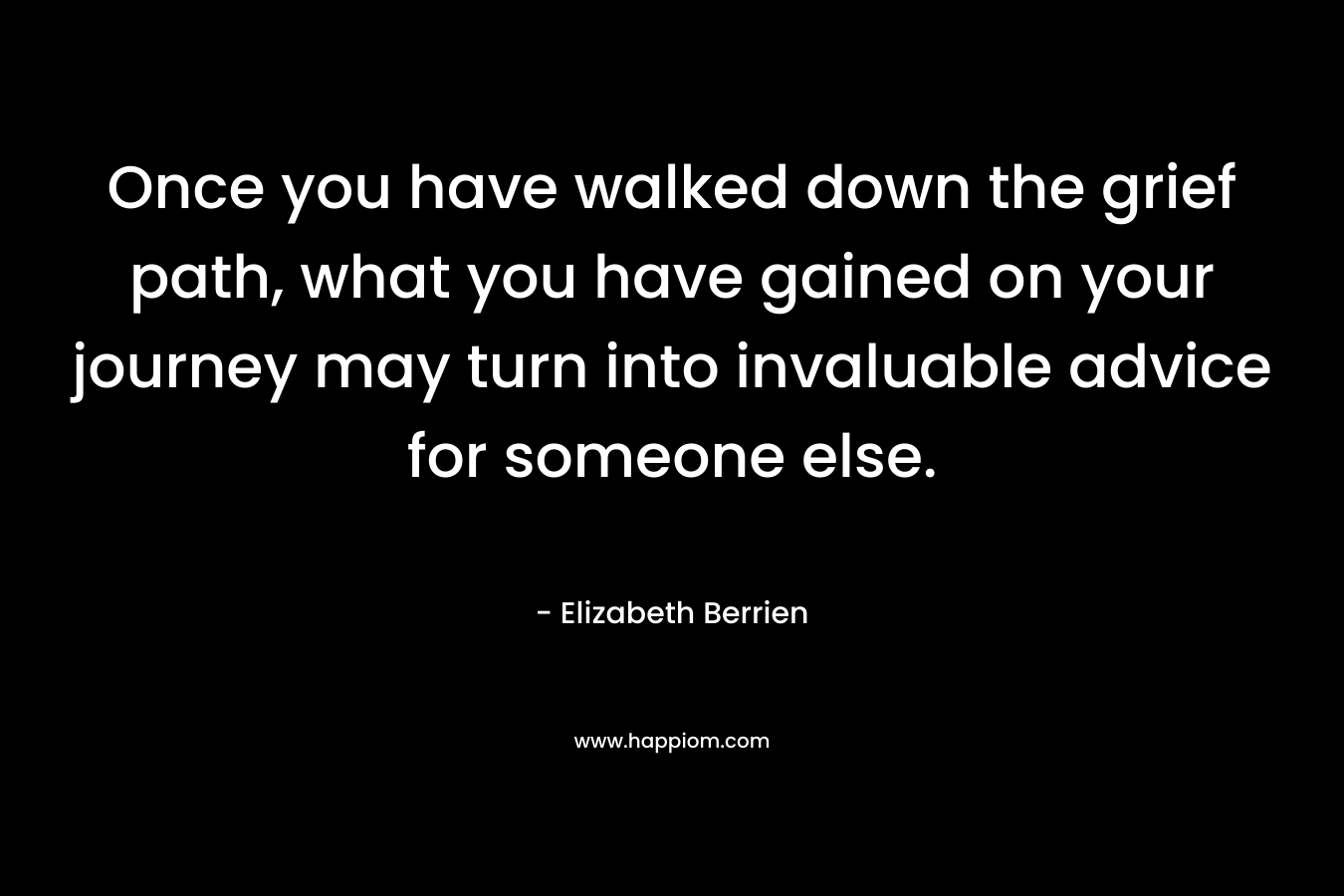 Once you have walked down the grief path, what you have gained on your journey may turn into invaluable advice for someone else. – Elizabeth Berrien