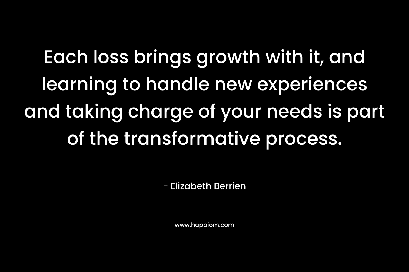 Each loss brings growth with it, and learning to handle new experiences and taking charge of your needs is part of the transformative process. – Elizabeth Berrien