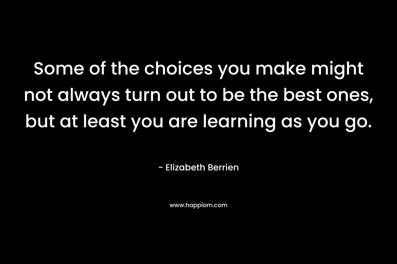 Some of the choices you make might not always turn out to be the best ones, but at least you are learning as you go.