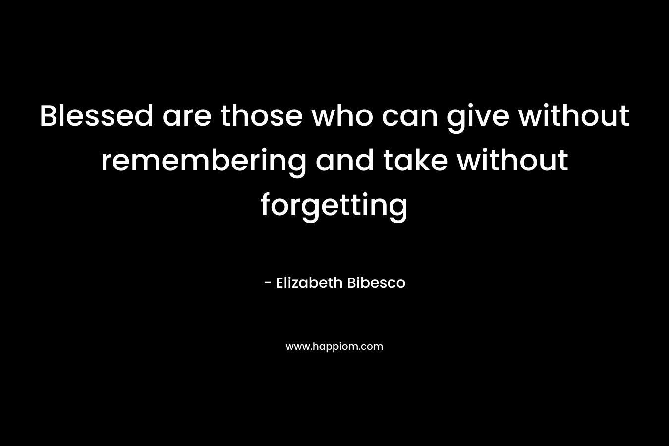 Blessed are those who can give without remembering and take without forgetting – Elizabeth Bibesco