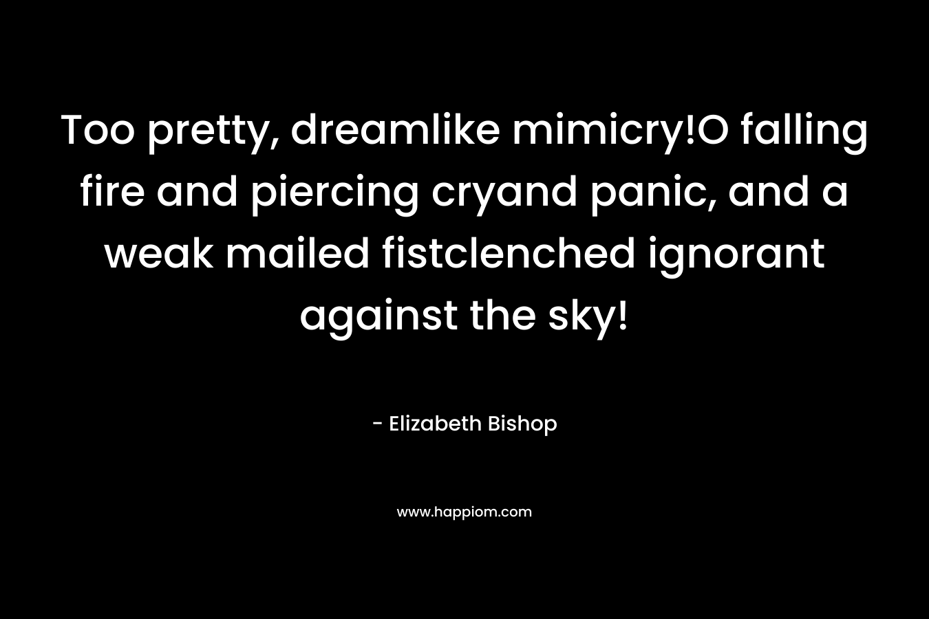 Too pretty, dreamlike mimicry!O falling fire and piercing cryand panic, and a weak mailed fistclenched ignorant against the sky! – Elizabeth Bishop