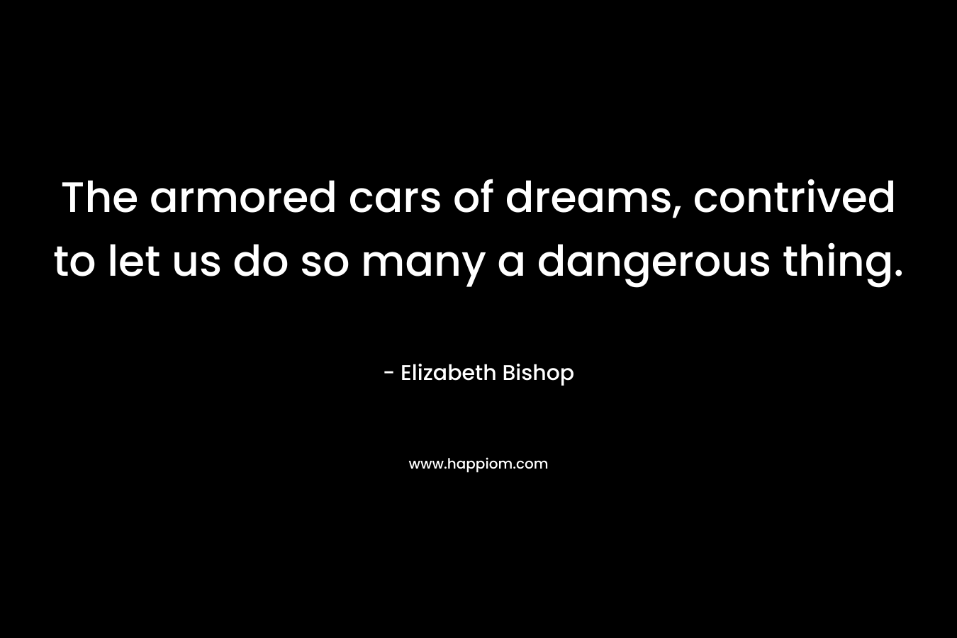The armored cars of dreams, contrived to let us do so many a dangerous thing.