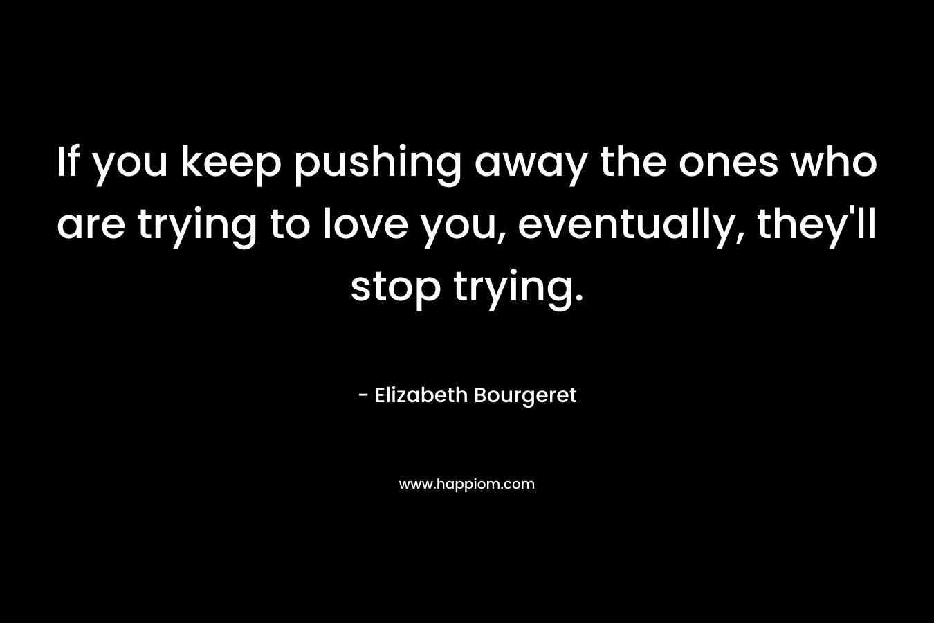 If you keep pushing away the ones who are trying to love you, eventually, they’ll stop trying. – Elizabeth Bourgeret