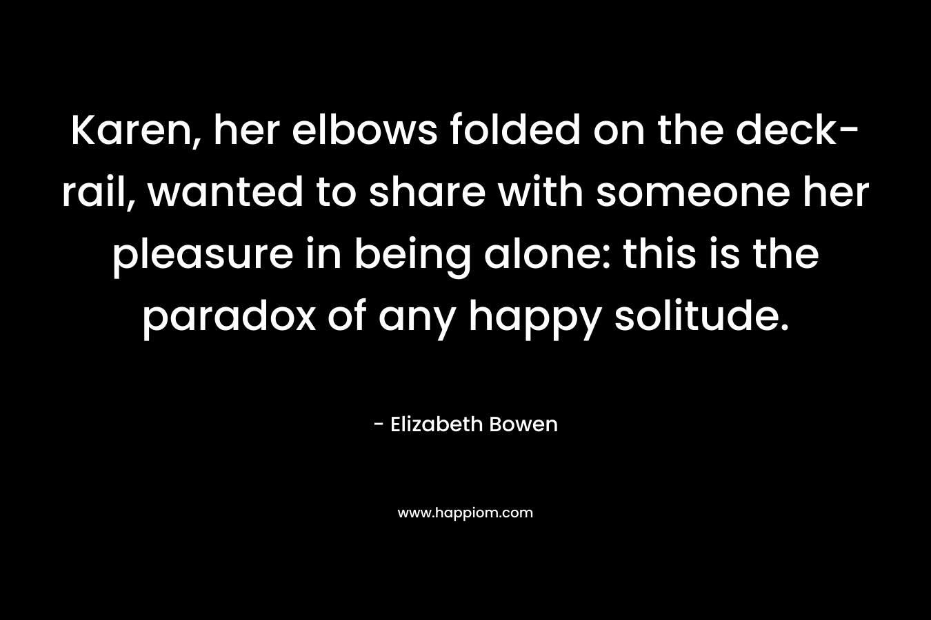 Karen, her elbows folded on the deck-rail, wanted to share with someone her pleasure in being alone: this is the paradox of any happy solitude. – Elizabeth Bowen