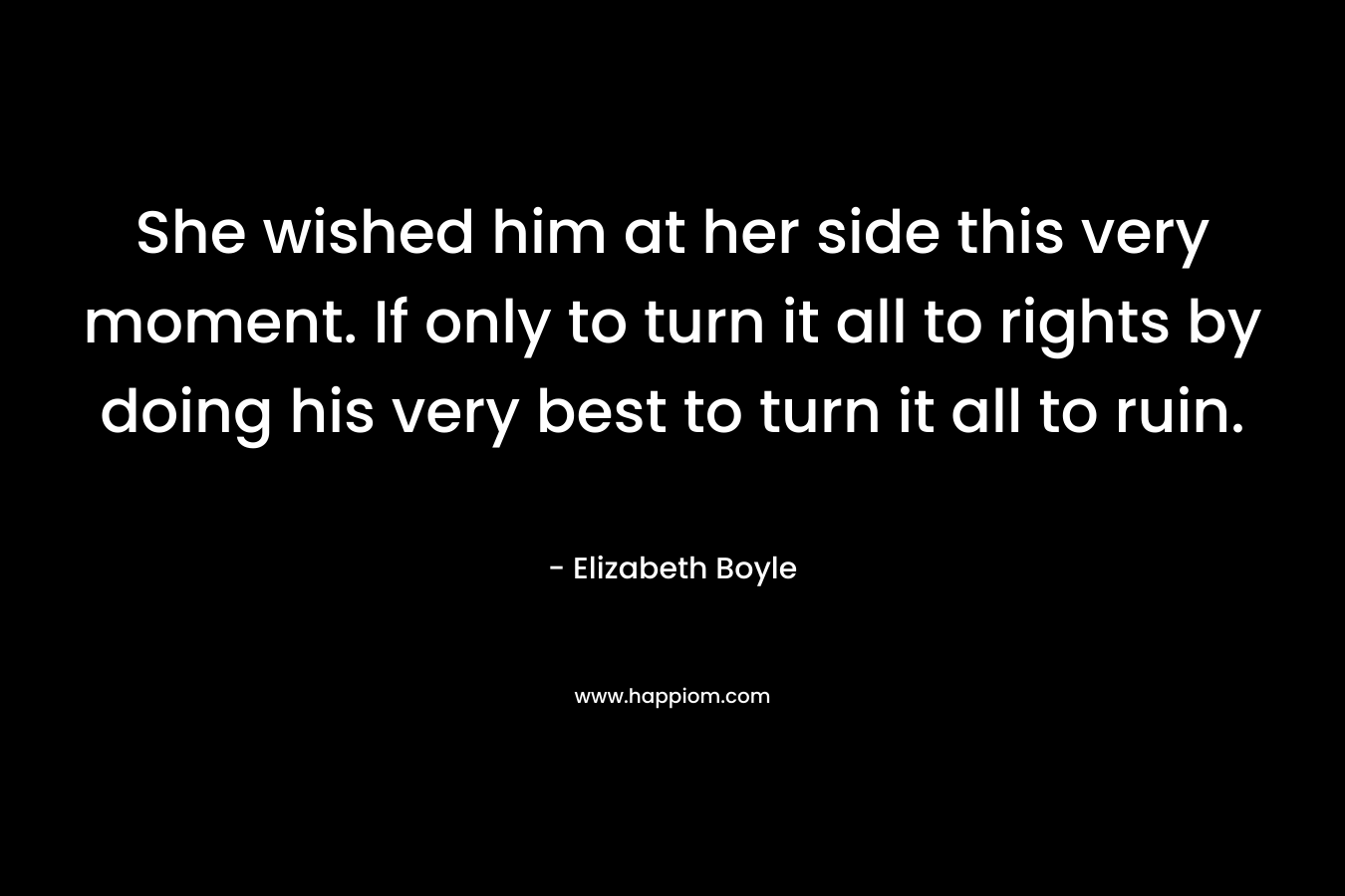 She wished him at her side this very moment. If only to turn it all to rights by doing his very best to turn it all to ruin. – Elizabeth Boyle