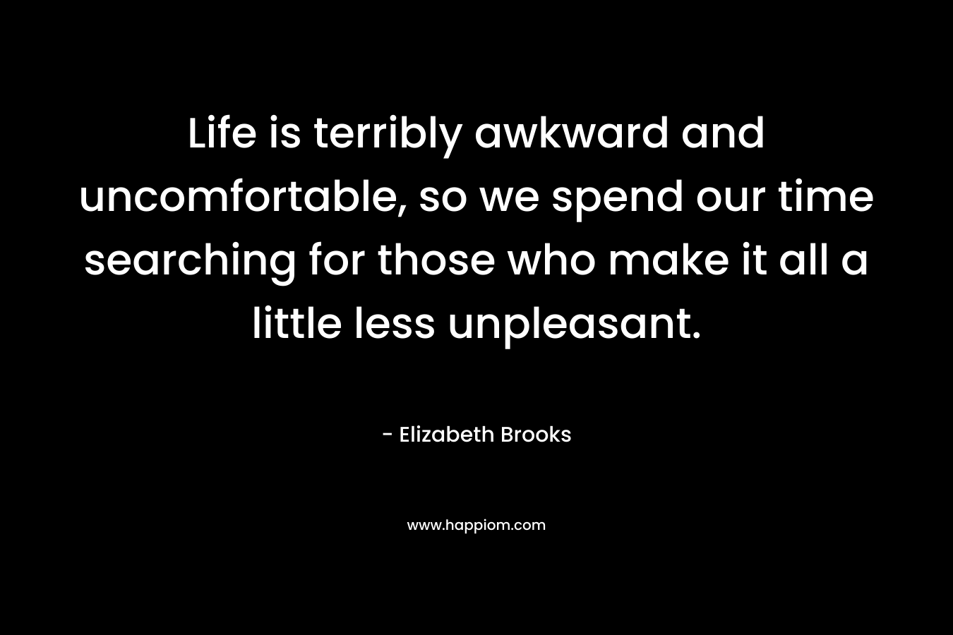 Life is terribly awkward and uncomfortable, so we spend our time searching for those who make it all a little less unpleasant. – Elizabeth Brooks