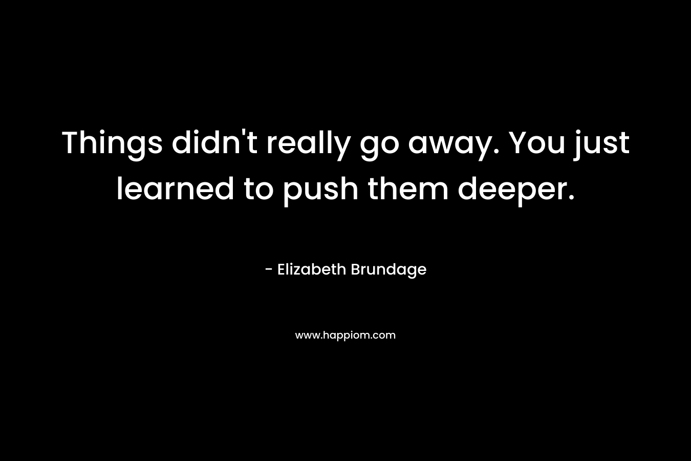 Things didn’t really go away. You just learned to push them deeper. – Elizabeth Brundage