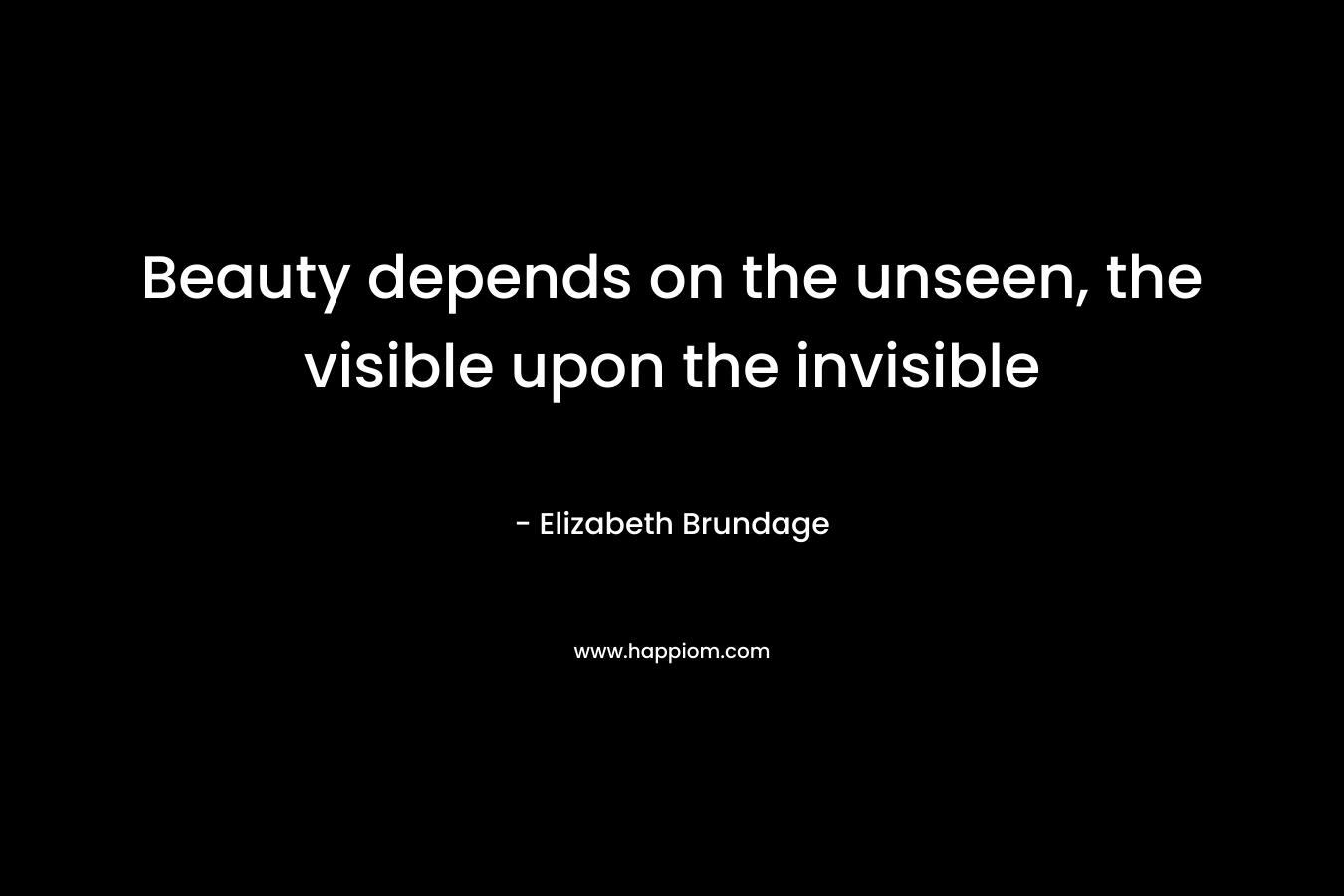 Beauty depends on the unseen, the visible upon the invisible – Elizabeth Brundage