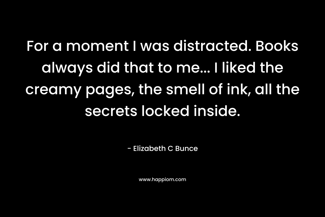 For a moment I was distracted. Books always did that to me… I liked the creamy pages, the smell of ink, all the secrets locked inside. – Elizabeth C Bunce