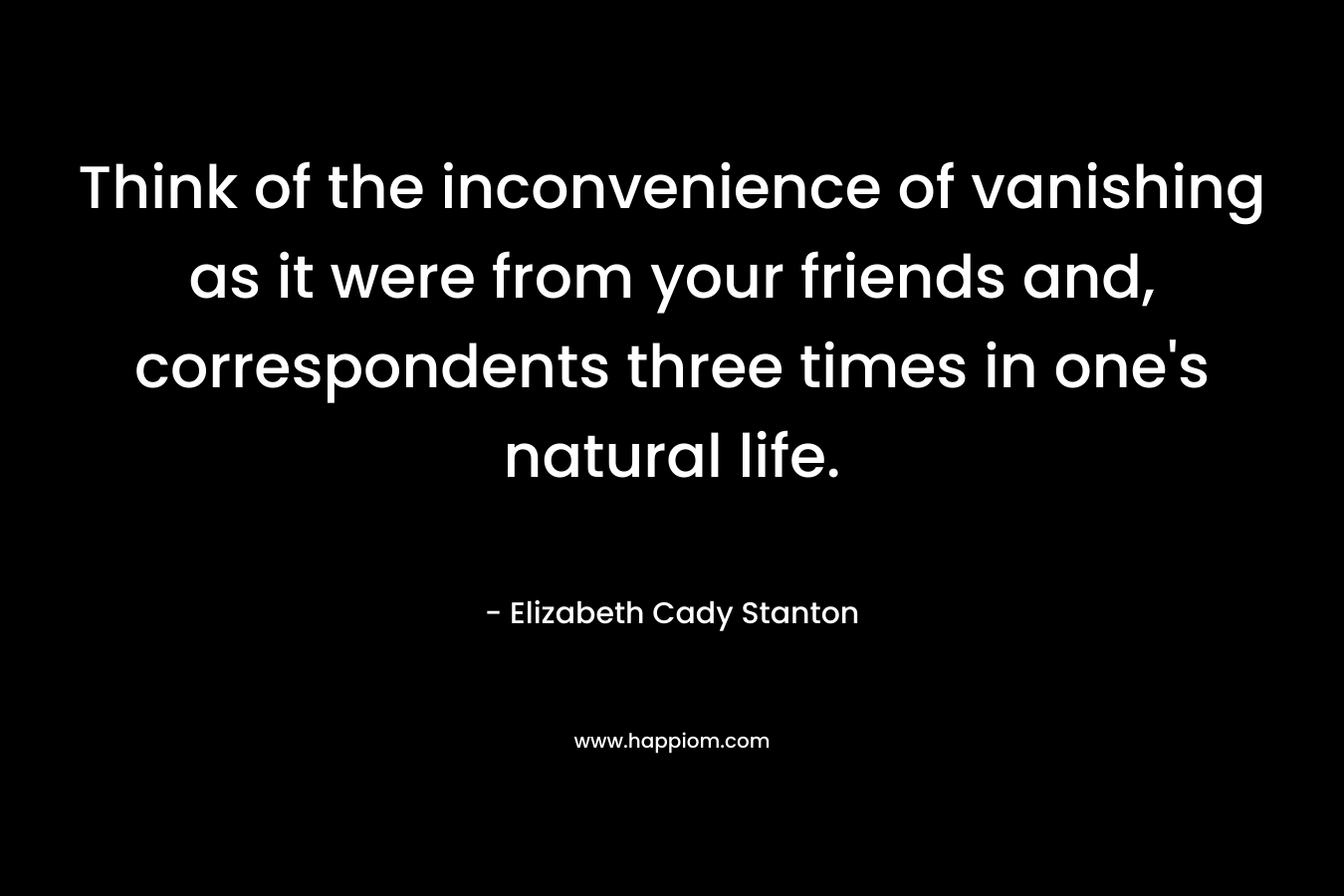 Think of the inconvenience of vanishing as it were from your friends and, correspondents three times in one’s natural life. – Elizabeth Cady Stanton