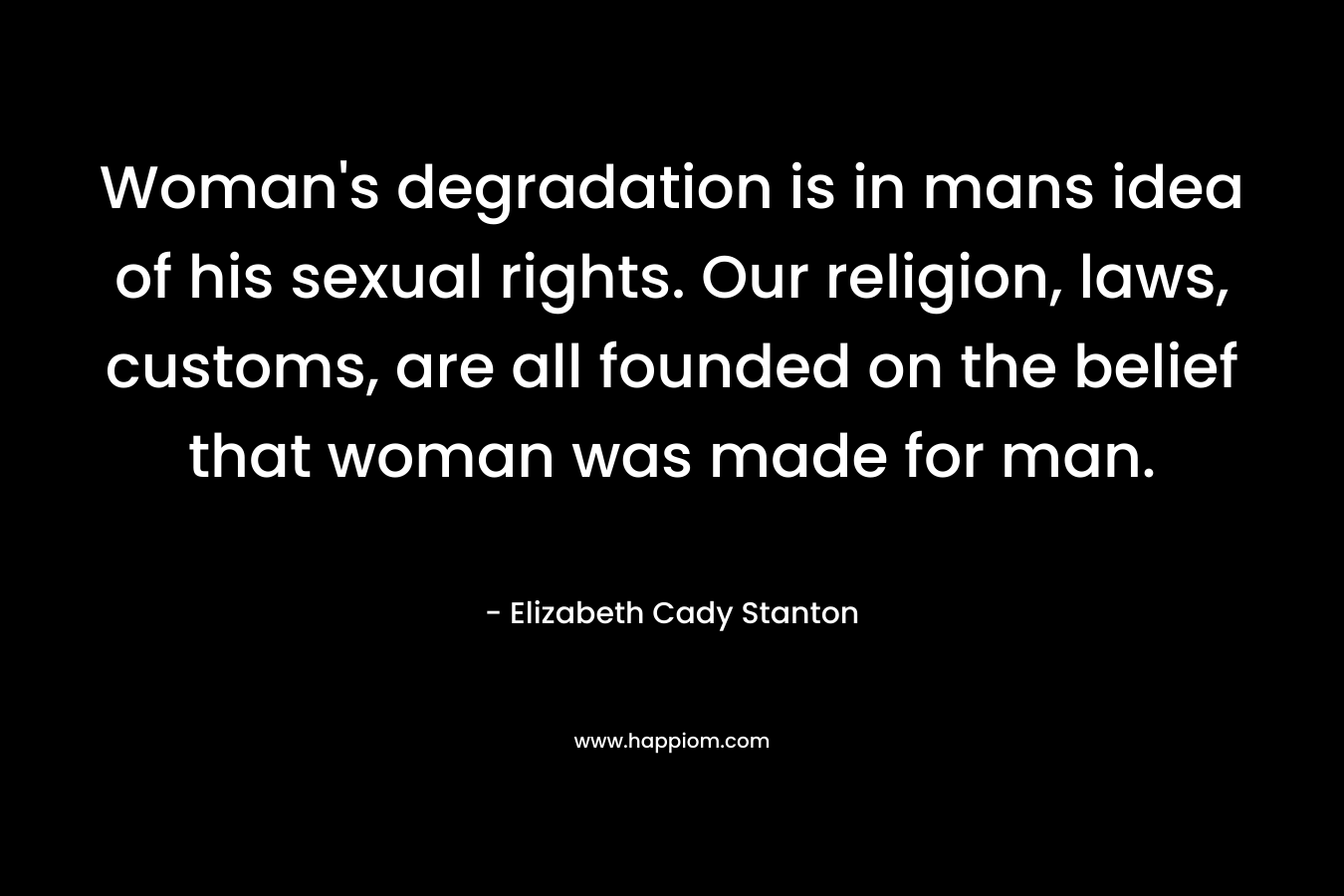 Woman’s degradation is in mans idea of his sexual rights. Our religion, laws, customs, are all founded on the belief that woman was made for man. – Elizabeth Cady Stanton
