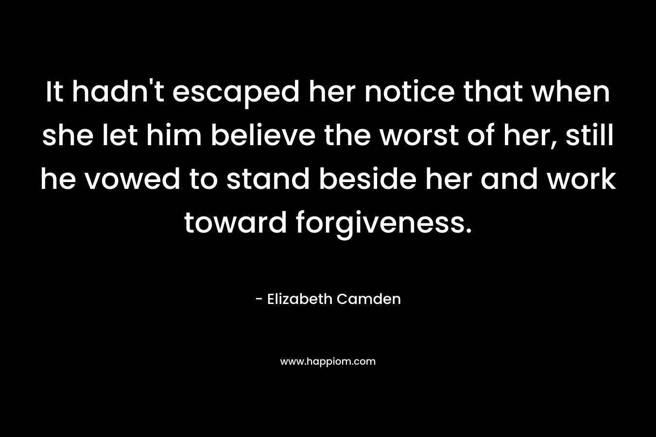 It hadn’t escaped her notice that when she let him believe the worst of her, still he vowed to stand beside her and work toward forgiveness. – Elizabeth Camden