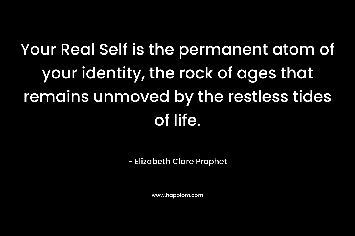 Your Real Self is the permanent atom of your identity, the rock of ages that remains unmoved by the restless tides of life. – Elizabeth Clare Prophet