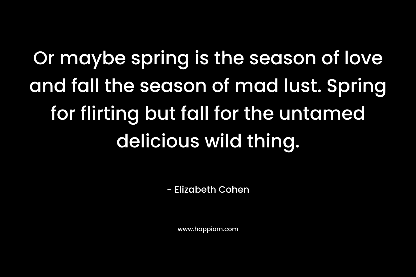 Or maybe spring is the season of love and fall the season of mad lust. Spring for flirting but fall for the untamed delicious wild thing. – Elizabeth Cohen