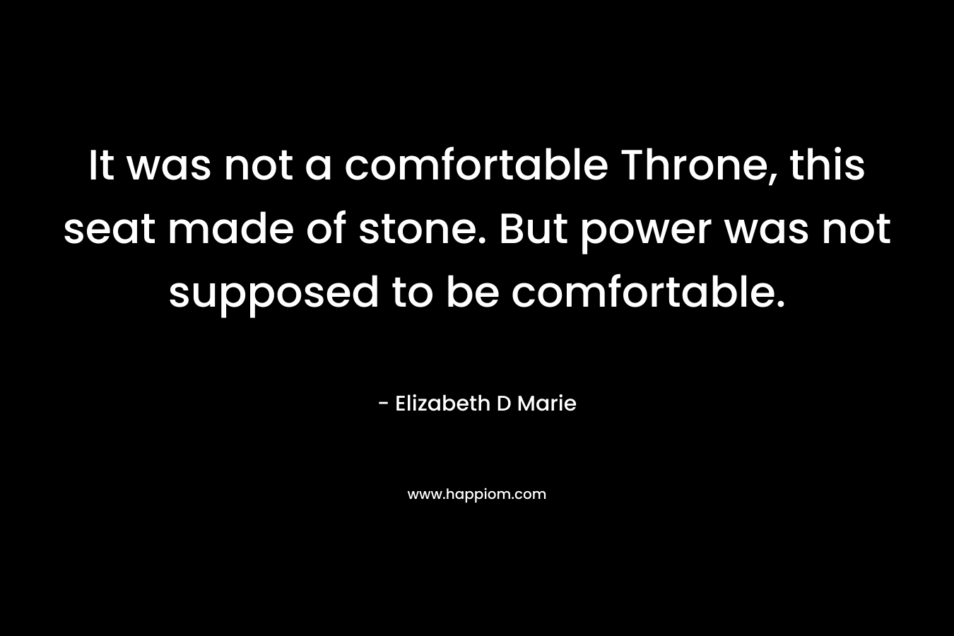It was not a comfortable Throne, this seat made of stone. But power was not supposed to be comfortable. – Elizabeth D Marie