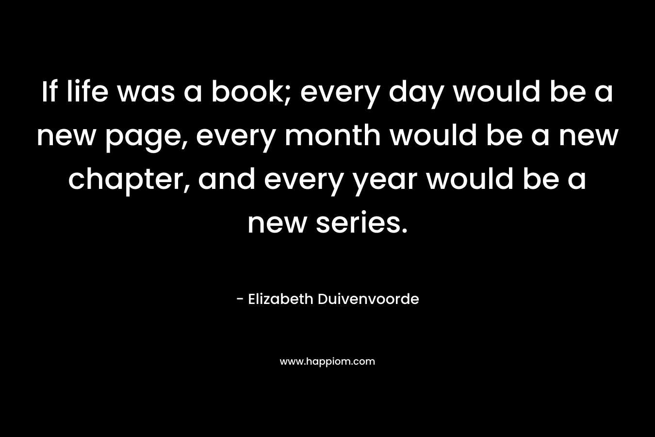 If life was a book; every day would be a new page, every month would be a new chapter, and every year would be a new series. – Elizabeth Duivenvoorde