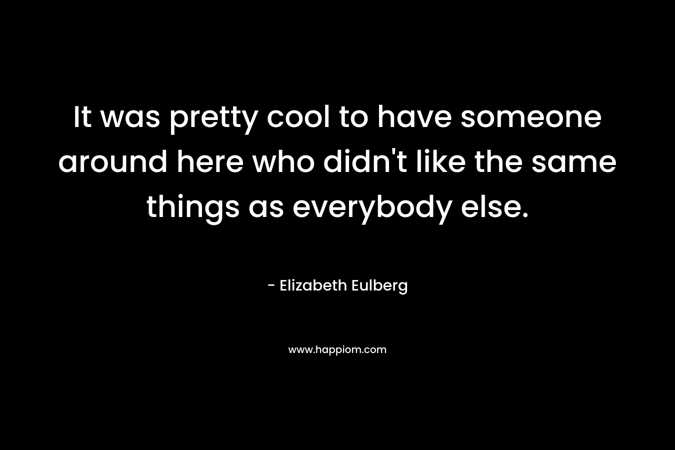 It was pretty cool to have someone around here who didn't like the same things as everybody else.