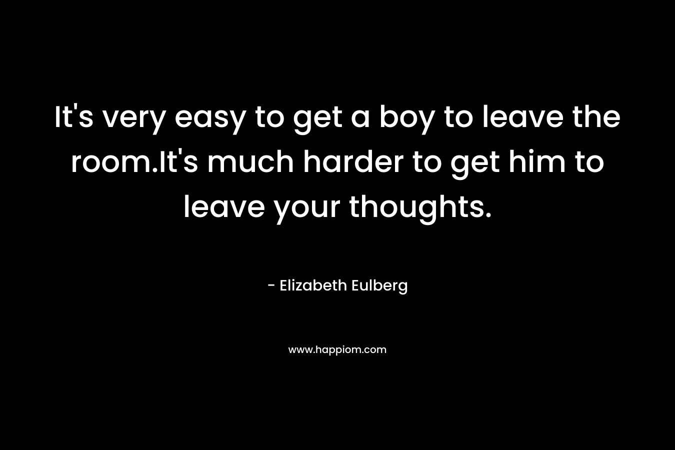 It’s very easy to get a boy to leave the room.It’s much harder to get him to leave your thoughts. – Elizabeth Eulberg
