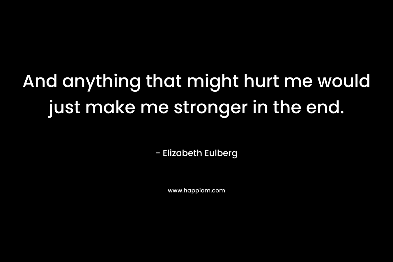 And anything that might hurt me would just make me stronger in the end.