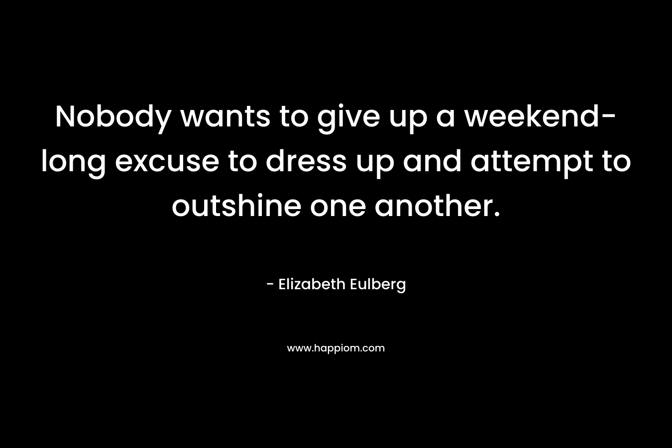 Nobody wants to give up a weekend-long excuse to dress up and attempt to outshine one another. – Elizabeth Eulberg