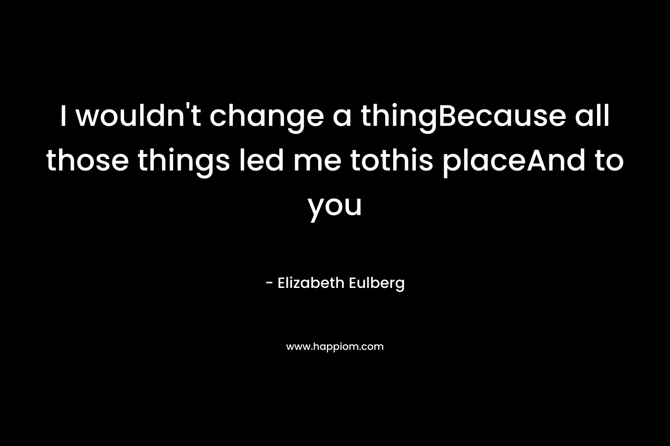 I wouldn’t change a thingBecause all those things led me tothis placeAnd to you – Elizabeth Eulberg