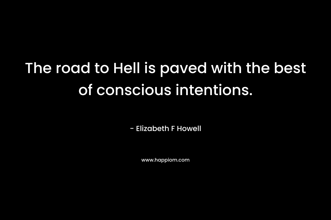 The road to Hell is paved with the best of conscious intentions. – Elizabeth F Howell