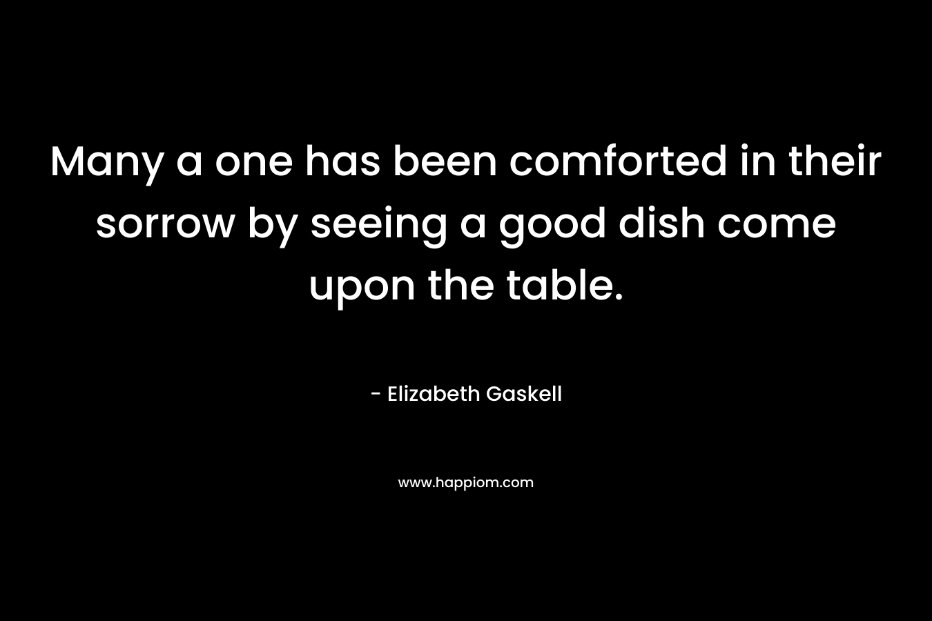 Many a one has been comforted in their sorrow by seeing a good dish come upon the table.