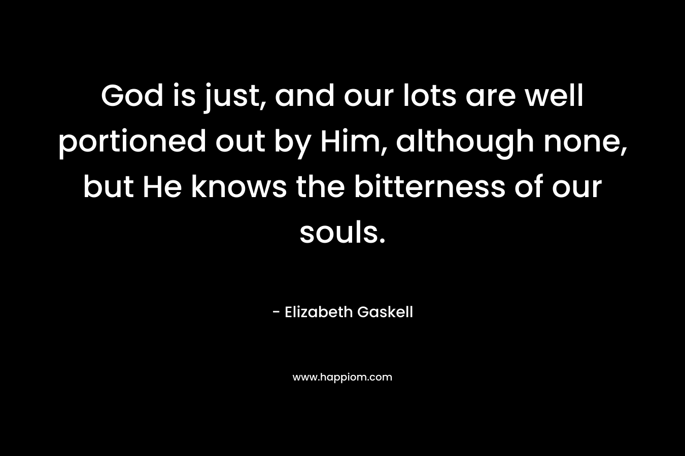 God is just, and our lots are well portioned out by Him, although none, but He knows the bitterness of our souls. – Elizabeth Gaskell