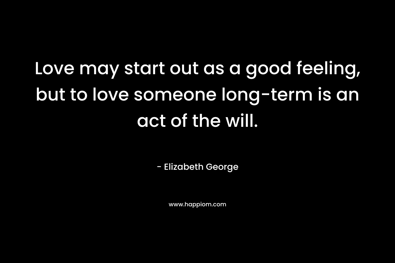Love may start out as a good feeling, but to love someone long-term is an act of the will. – Elizabeth George