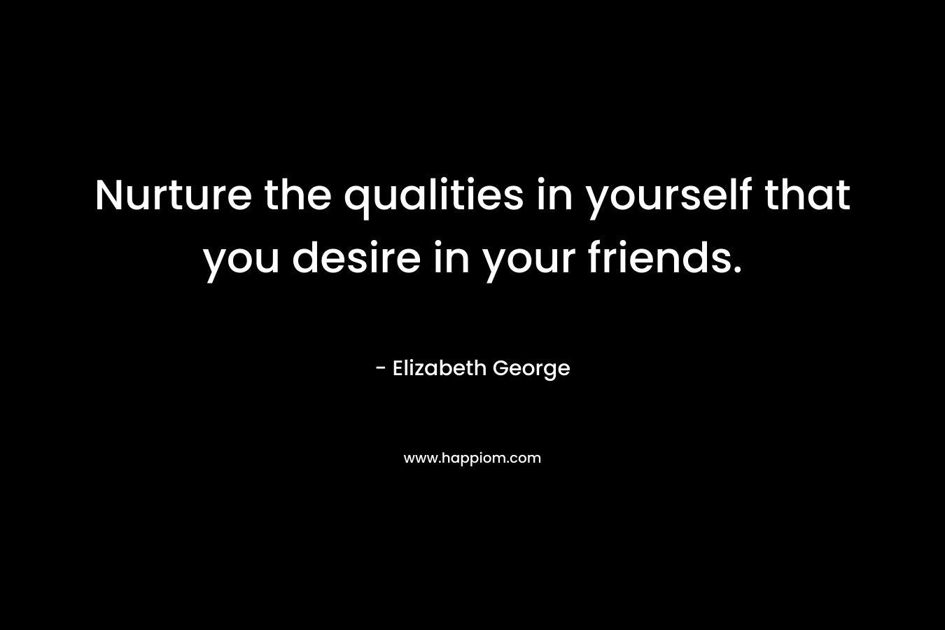 Nurture the qualities in yourself that you desire in your friends.