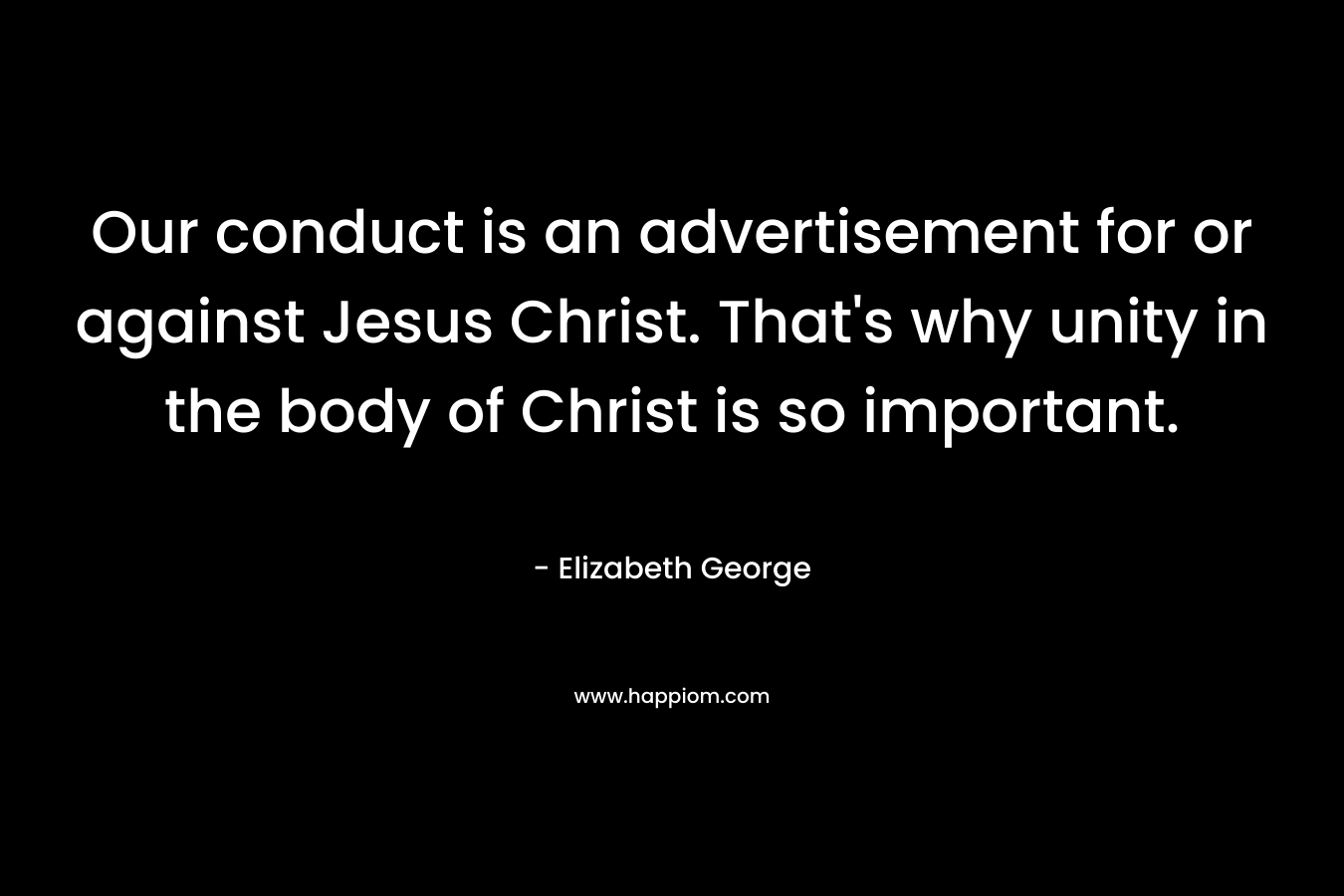 Our conduct is an advertisement for or against Jesus Christ. That’s why unity in the body of Christ is so important. – Elizabeth George