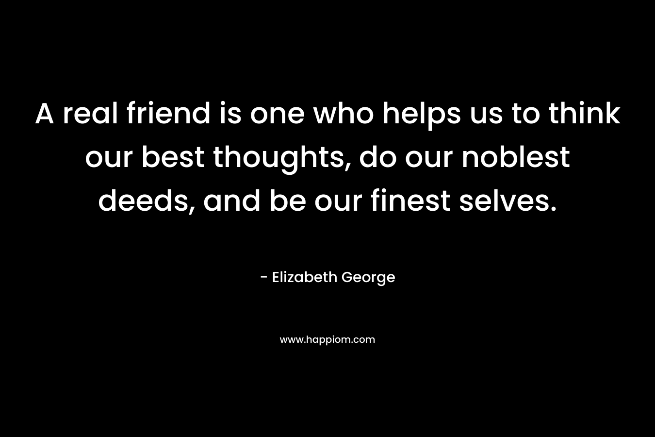 A real friend is one who helps us to think our best thoughts, do our noblest deeds, and be our finest selves. – Elizabeth George