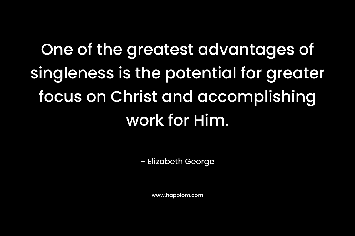 One of the greatest advantages of singleness is the potential for greater focus on Christ and accomplishing work for Him. – Elizabeth George