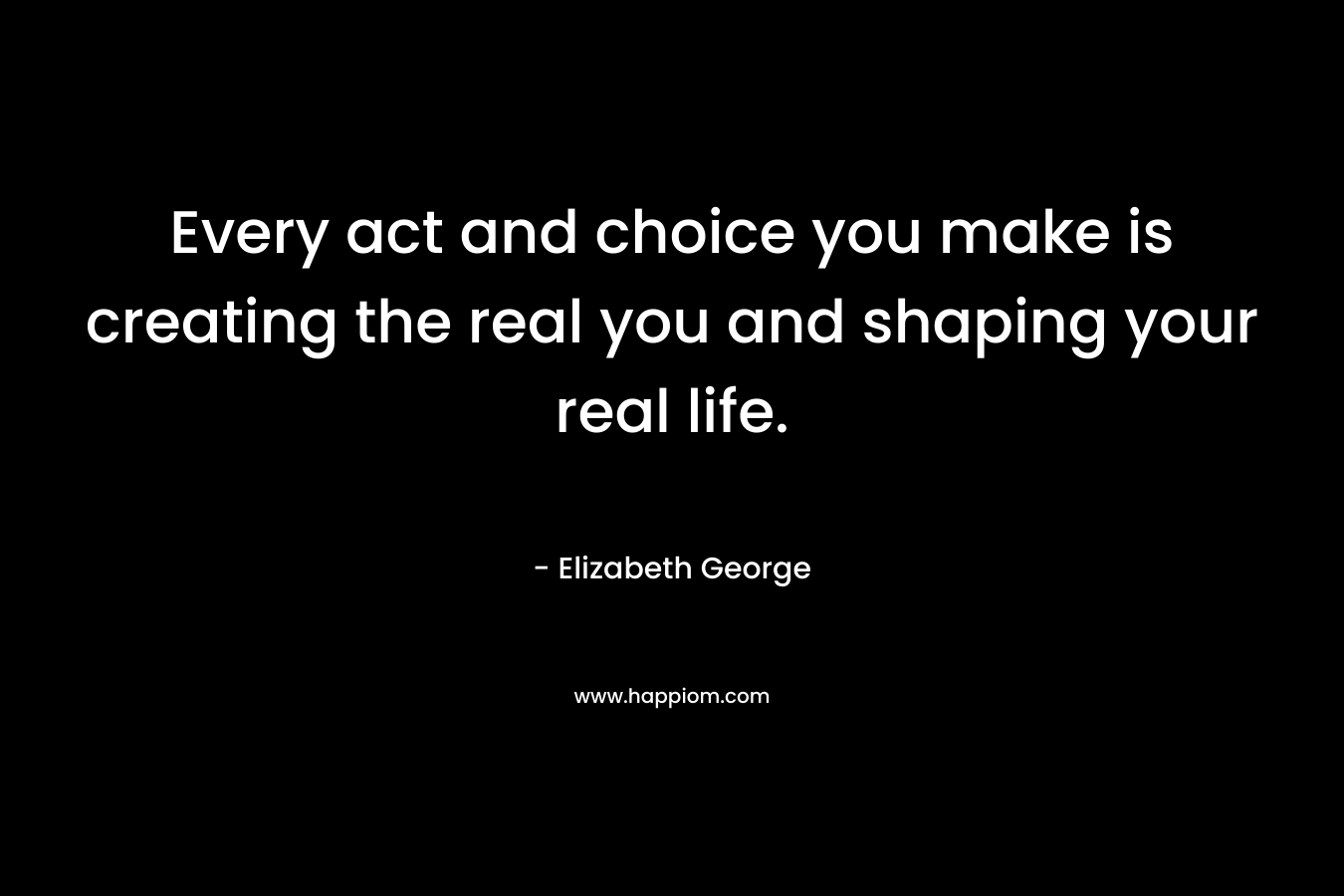 Every act and choice you make is creating the real you and shaping your real life. – Elizabeth George